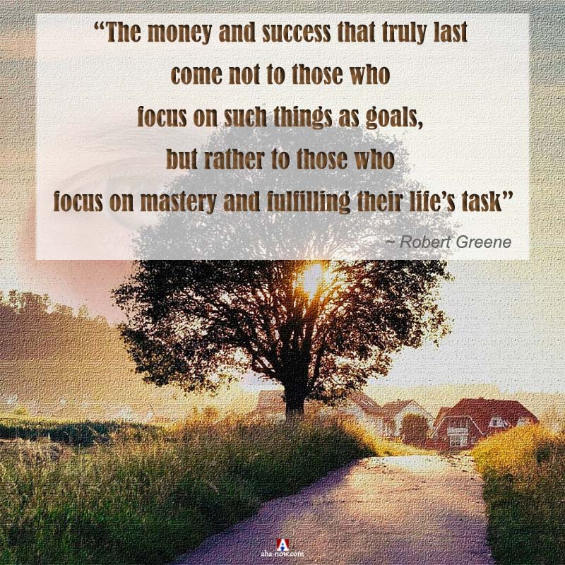 “The money and success that truly last come not to those who focus on such things as goals, but rather to those who focus on mastery and fulfilling their Life’s Task” ~ Robert Greene