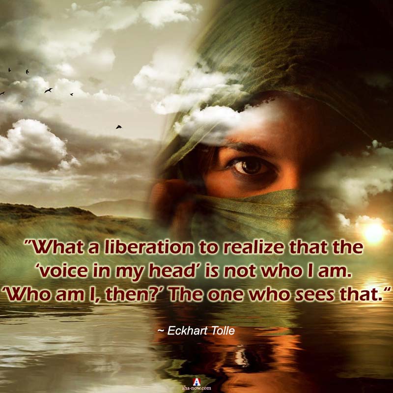 “What a liberation to realize that the ‘voice in my head’ is not who I am. ‘Who am I, then?’ The one who sees that.” ~ Eckhart Tolle
